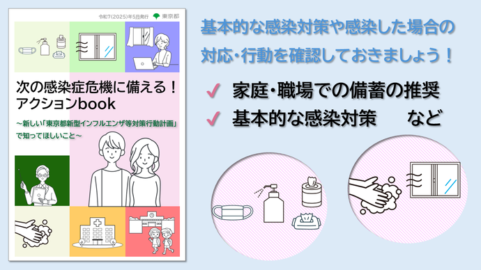 次の感染危機に備えるアクションブック。基本的な感染対策や感染した場合の 対応・行動を確認しておきましょう！家庭・職場での備蓄の推奨、基本的な感染対策など