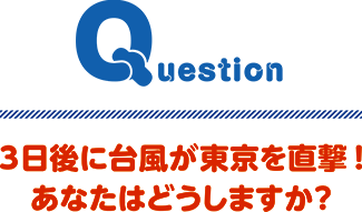 Question 3日後に台風が東京を直撃！あなたはどうしますか？