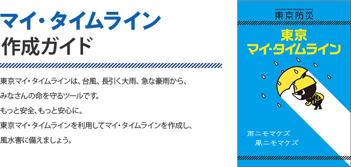 マイ・タイムライン制作ガイド　東京マイ・タイムラインは、台風、長引く大雨、急な豪雨から、みなさんの命を守るツールです。もっと安全、もっと安心に。東京マイ・タイムラインを利用してマイ・タイムラインを作成し、風水害に備えましょう。