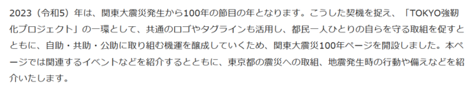 2023（令和5）年は、関東大震災発生から100年の節目の年となります。こうした契機を捉え、「TOKYO強靭化プロジェクト」の一環として、共通のロゴやタグラインも活用し、都民一人ひとりの自らを守る取組を促すとともに、自助・共助・公助に取り組む機運を醸成していくため、関東大震災100年ページを開設しました。本ページでは関連するイベントなどを紹介するとともに、東京都の震災への取組、地震発生時の行動や備えなどを紹介いたします。