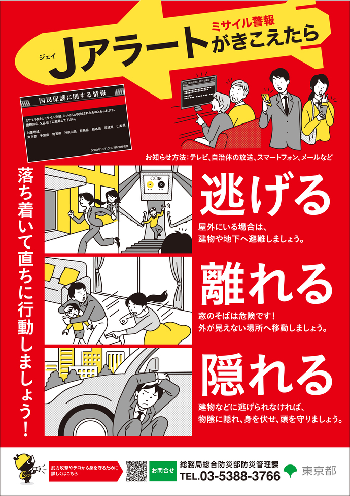 ミサイル警報Jアラートが聞こえたら、すぐ、逃げる（屋外にいる場合は、建物や地下へ避難しましょう）・離れる（窓のそばは危険です！外が見えない場所へ避難しましょう）・隠れる（建物などに逃げられなければ、物陰に隠れ、身を伏せ頭を守りましょう）お問い合わせは、東京都総務局総合防災部防災管理課　電話：03－5320－7891