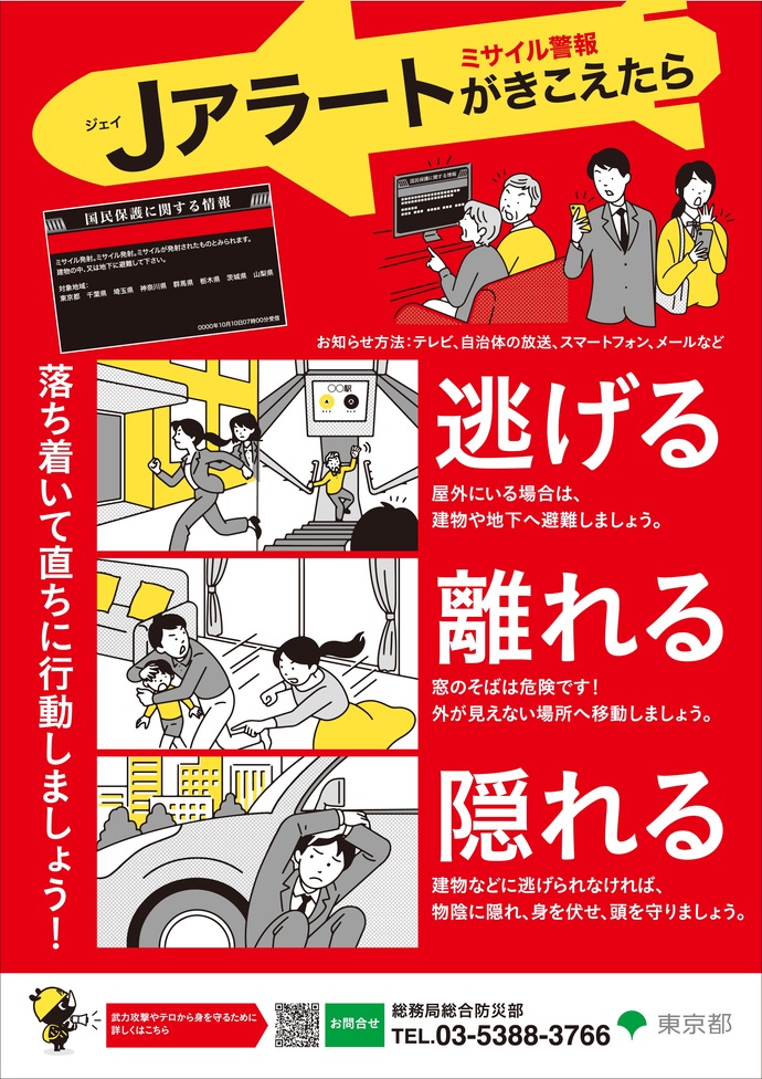 ミサイル警報Jアラートが聞こえたら、すぐ、逃げる(屋外にいる場合は、建物や地下へ避難しましょう)・離れる(窓のそばは危険です!外が見えない場所へ避難しましょう)・隠れる(建物などに逃げられなければ、物陰に隠れ、身を伏せ頭を守りましょう)お問い合わせは、東京都総務局総合防災部防災管理課 電話:03-5320-7891
